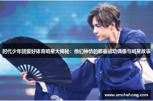 时代少年团爱好体育明星大揭秘：他们钟情的那些运动偶像与明星故事