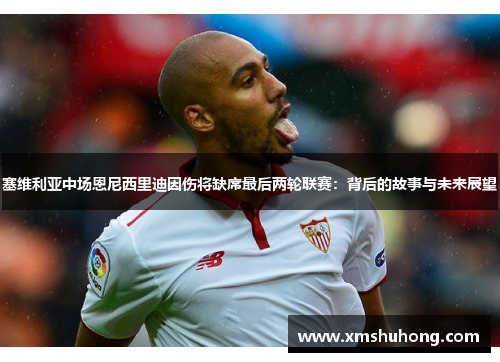 塞维利亚中场恩尼西里迪因伤将缺席最后两轮联赛：背后的故事与未来展望