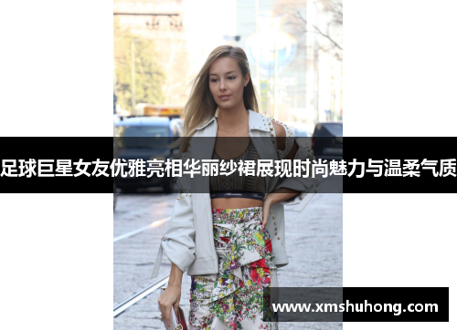 足球巨星女友优雅亮相华丽纱裙展现时尚魅力与温柔气质