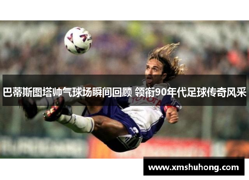 巴蒂斯图塔帅气球场瞬间回顾 领衔90年代足球传奇风采