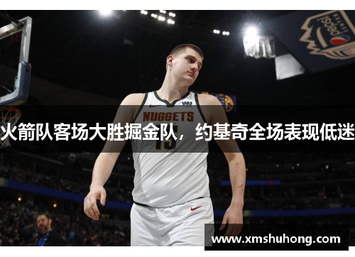 火箭队客场大胜掘金队，约基奇全场表现低迷