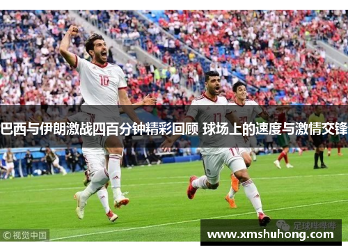 巴西与伊朗激战四百分钟精彩回顾 球场上的速度与激情交锋